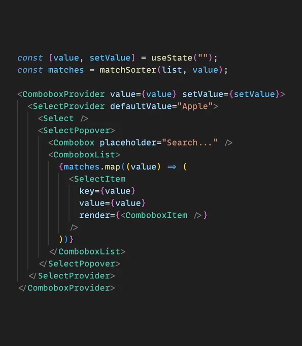 The following React component code:

const [value, setValue] = useState("");
const matches = matchSorter(list, value);

<ComboboxProvider value={value} setValue={setValue}>
  <SelectProvider defaultValue="Apple">
    <Select />
    <SelectPopover>
      <Combobox placeholder="Search..." />
      <ComboboxList>
        {matches.map((value) => (
          <SelectItem
            key={value}
            value={value}
            render={<ComboboxItem />}
          />
        ))}
      </ComboboxList>
    </SelectPopover>
  </SelectProvider>
</ComboboxProvider>