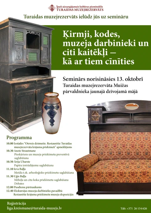 Turaidas muzejrezervāts ielūdz jūs uz semināru
"Ķirmji, kodes, muzeja darbinieki un citi kaitēkļi – kā ar tiem cīnīties"
 13. oktobrī  Turaidas muzejrezervāta Muižas pārvaldnieka jaunajā dzīvojamā mājā. 

Programma

10.00 Izstādes “Otrreiz dzimušie. Restaurētie Turaidas muzejrezervāta krājuma priekšmeti”” apmeklējums.
10. 30 Anete Strautmane
	Pieskāriens un muzeja priekšmetu preventīvā saglabāšana
10.50 Ārija Ubarste
	Papīra izstrādājumu saglabāšana
11.10 Ieva Baļļa 
	Metāla t.sk. arheoloģisko priekšmetu saglabāšana
11.30 Uģis Baļļa
	Mēbeļu un citu koka priekšmetu saglabāšana
Debates
12.00 Pusdienu pārtraukums
12.40 Ekskursijas muzeja darbinieku pavadībā
	Restaurētie krājuma priekšmetu muzeja ekspozīcijās

Reģistrācija
liga.kreismane@turaida-muzejs.lv  
tel. 26134626
