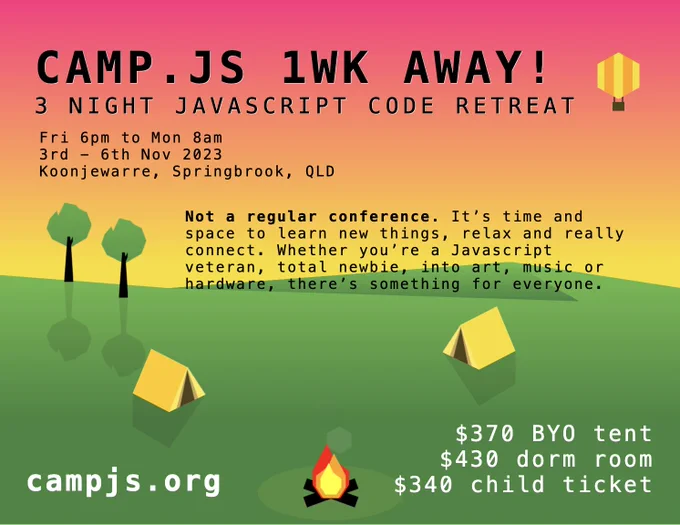 CampJS 11
Not a regular conference. It's time and space to learn new things, relax and really connect. Whether you're a Javascript veteran, total newbie, into art, music, games or hardware, there's something for everyone.
3 Nights
Starting 6pm Friday the 3rd November to Monday 8am 6th November.
Tickets
$370 for BYO tent
$430 for a dorm room
$340 for children
campjs.org