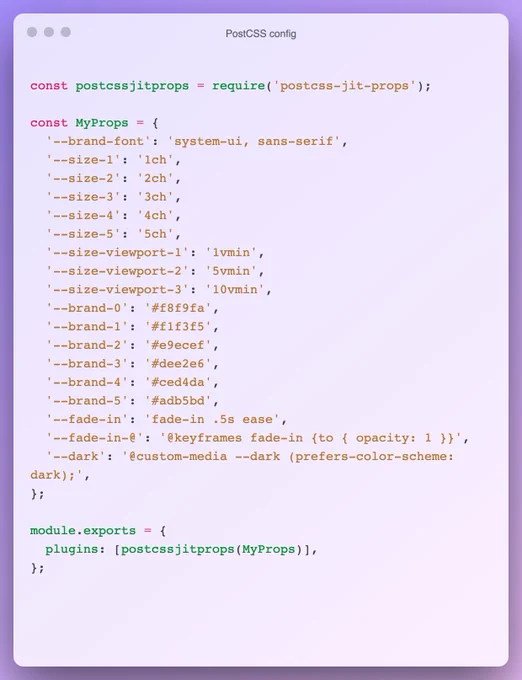 const postcssjitprops = require('postcss-jit-props');

const MyProps = {
  '--brand-font': 'system-ui, sans-serif',
  '--size-1': '1ch',
  '--size-2': '2ch',
  '--size-3': '3ch',
  '--size-4': '4ch',
  '--size-5': '5ch',
  '--size-viewport-1': '1vmin',
  '--size-viewport-2': '5vmin',
  '--size-viewport-3': '10vmin',
  '--brand-0': '#f8f9fa',
  '--brand-1': '#f1f3f5',
  '--brand-2': '#e9ecef',
  '--brand-3': '#dee2e6',
  '--brand-4': '#ced4da',
  '--brand-5': '#adb5bd',
  '--fade-in': 'fade-in .5s ease',
  '--fade-in-@': '@keyframes fade-in {to { opacity: 1 }}',
  '--dark': '@custom-media --dark (prefers-color-scheme: dark);',
};

module.exports = {
  plugins: [postcssjitprops(MyProps)],
};
