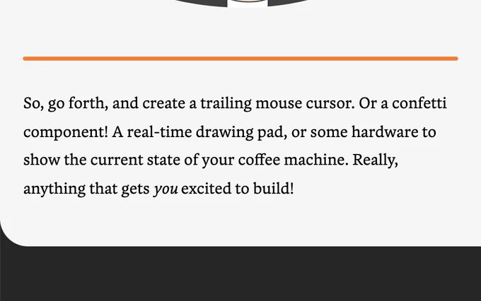 So, go forth, and create a trailing mouse cursor. Or a confetti component! A real-time drawing pad, or some hardware to show the current state of your coffee machine. Really, anything that gets you excited to build!