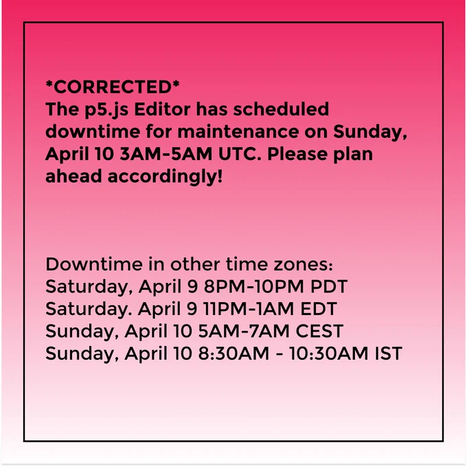 *CORRECTED*
The p5.js Editor has scheduled downtime for maintenance on Sunday, April 10 3AM-5AM UTC. Please plan ahead accordingly!

Downtime in other time zones:
Saturday, April 9 8PM-10PM PDT
Saturday. April 9 11PM-1AM EDT
Sunday, April 10 5AM-7AM CEST
Sunday, April 10 8:30AM - 10:30AM IST