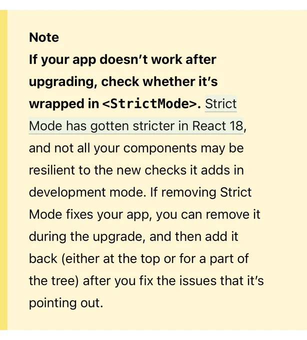 If your app doesn’t work after upgrading, check whether it’s wrapped in <StrictMode>. Strict Mode has gotten stricter in React 18, and not all your components may be resilient to the new checks it adds in development mode. If removing Strict Mode fixes your app, you can remove it during the upgrade, and then add it back (either at the top or for a part of the tree) after you fix the issues that it’s pointing out.