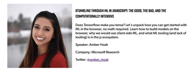 Photo of Amber Hoak, talk title = "Stumbling through ML in JavaScript: the good, the bad, and the computationally intensive", abstract = "Does Tensorflow make you tense? Let's unpack how you can get started with ML in the browser, no math required. Learn how to build models on the browser, why we would use client-side ML, and what ML tooling (and lack of tooling) is in the js ecosystem."