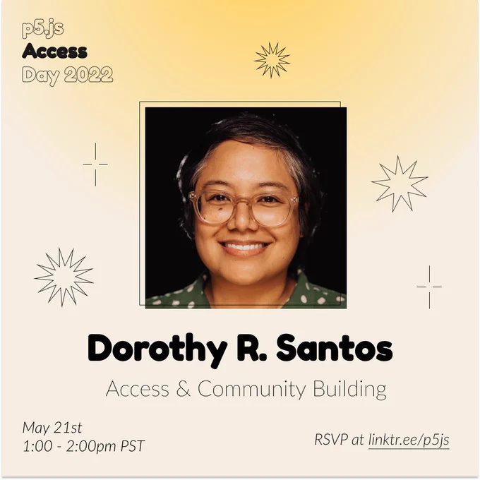 Square Infographic with a tan background and soft glows yellow. In round bold text is the panelist name “Dorothy R. Santos” in the center with thinner text under reading “Access & Community Building.” Above the text is a photo of Dorothy R. Santos: A smiling Filipino person with short hair wearing clear glasses, a green and white polka dot button up top, and a quartz pendant necklace. The infographic has scattered graphics of stars and spikes with the event title “p5.js Access Day 2022” in the top left corner. The bottom of the infographic includes “May 21st 1:00 - 2:00pm PST” and “RSVP at linktr.ee/p5js” in thin black font.