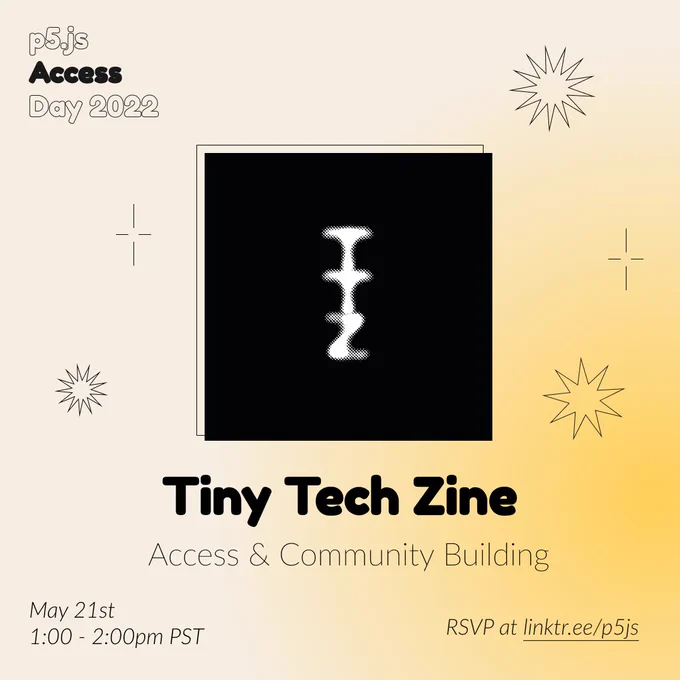 Square Infographic with a tan background and soft glows yellow. In round bold text is the panelist name “Tiny Tech Zine” in the center with thinner text under reading “Access & Community Building.” Above the text is a photo of Tiny Tech Zine: A hazy white T, T, and Z formed from small dots. The letters are more solid towards the center than at the edges. The letters are all uppercase and stacked on top of each other with the line spacing so tight, the letters bleed together. The infographic has scattered graphics of stars and spikes with the event title “p5.js Access Day 2022” in the top left corner. The bottom of the infographic includes “May 21st 1:00 - 2:00pm PST” and “RSVP at linktr.ee/p5js” in thin black font.
