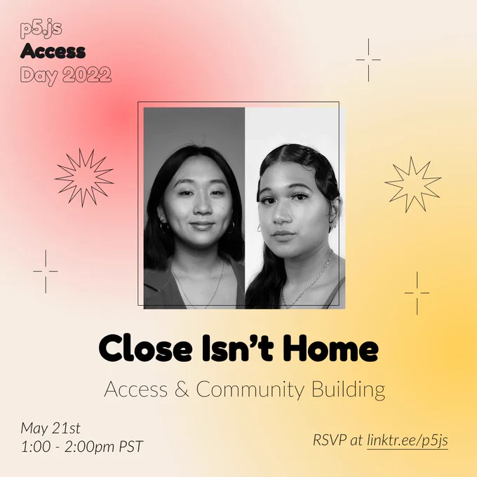 Square Infographic with a tan background and soft glows of red and yellow. In round bold text is the panelist name “Close Isn’t Home” in the center with thinner text under reading “Access & Community Building.” Above the text is a photo of Close Isn’t Home: A black and white image separated in half with two images of women. Left, Grace Kwon and right, Samantha Vassor. The infographic has scattered graphics of stars and spikes with the event title “p5.js Access Day 2022” in the top left corner. The bottom of the infographic includes “May 21st 1:00 - 2:00pm PST” and “RSVP at linktr.ee/p5js” in thin black font.
