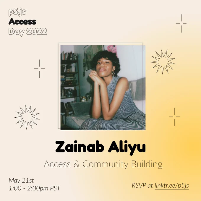 Square Infographic with a tan background and soft glows of yellow. In round bold text is the panelist name “Zainab Aliyu” in the center with thinner text under reading “Access & Community Building.” Above the text is a photo of Zainab Aliyu: A photo of a Black woman sitting on a couch and facing the camera. She has short dark brown hair and is smiling slightly. Her elbows are bent on her knees, and her hands are folded and touching the side of her chin. She is wearing a black and white patterned long dress. The infographic has scattered graphics of stars and spikes with the event title “p5.js Access Day 2022” in the top left corner. The bottom of the infographic includes “May 21st 1:00 - 2:00pm PST” and “RSVP at linktr.ee/p5js” in thin black font.
