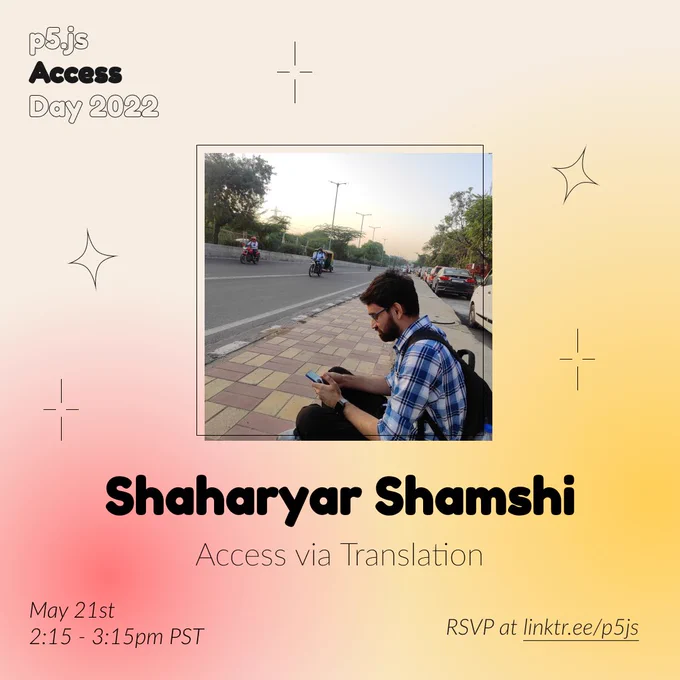 Square Infographic with a tan background and soft glows of red and yellows. In round bold text is the panelist name “Shaharyar Shamshi” in the center with thinner text under reading “Access via Translation.” Above the text is a photo of Shaharyar Shamshi: A man with a black frame glasses in a light blue and white flannel sitting on the side of the road looking down at his phone. The infographic has scattered graphics of stars and diamonds with the event title “p5.js Access Day 2022” in the top left corner. The bottom of the infographic includes “May 21st 2:15 - 3:15pm PST” and “RSVP at linktr.ee/p5js” in thin black font.