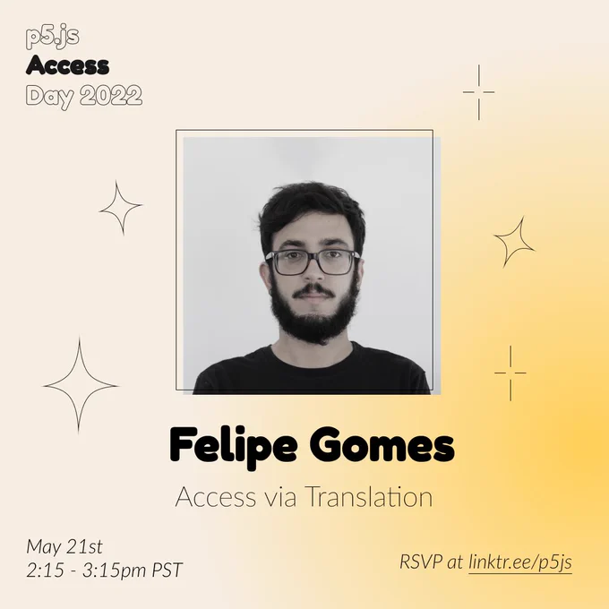 Square Infographic with a tan background and soft glows of yellow. In round bold text is the panelist name “Felipe Gomes” in the center with thinner text under reading “Access via Translation.” Above the text is a photo of Felipe Gomes: A white cis man with full beard and glasses, with neutral expression and looking directly to the camera. The infographic has scattered graphics of stars and diamonds with the event title “p5.js Access Day 2022” in the top left corner. The bottom of the infographic includes “May 21st 2:15 - 3:15pm PST” and “RSVP at linktr.ee/p5js” in thin black font.