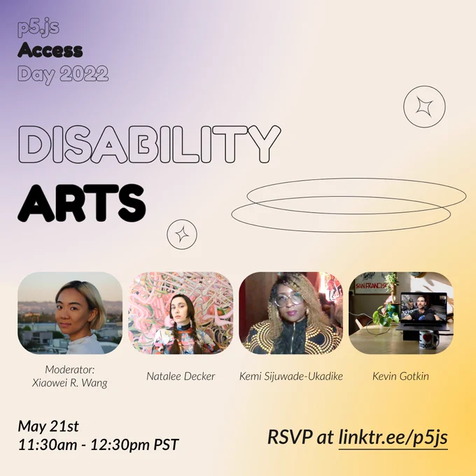 Square Infographic with a tan background and soft glows of blue and yellow on the corners. In round bold text is the title “Disability Arts” in the center– surrounded by thin lined circular shapes– and the event title “p5.js Access Day 2022” in the top left corner. Under the title are images of the moderator and speakers from left to right: “Moderator: Xiaowei R. Wang, Natalee Decker, Kemi Sijuwade-Ukadike, Kevin Gotkin” The bottom of the infographic includes “May 21st 11:30am - 12:30pm PST” and “RSVP at linktr.ee/p5js” in thin black font.