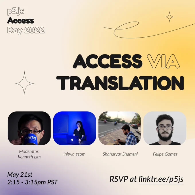 Square Infographic with a tan background and soft glows of red and yellow. In round bold text is the title “Access via Translation” in the center– surrounded by thin line and diamond graphics– and the event title “p5.js Access Day 2022” in the top left corner. Under the title are images of the moderator and speakers from left to right: “Moderator: Kenneth Lim, Inhwa Yeom, Shaharyar Shamshi, Felipe Gomes.” The bottom of the infographic includes “May 21st 2:15 pm - 3:15 pm PST” and “RSVP at linktr.ee/p5js” in thin black font.