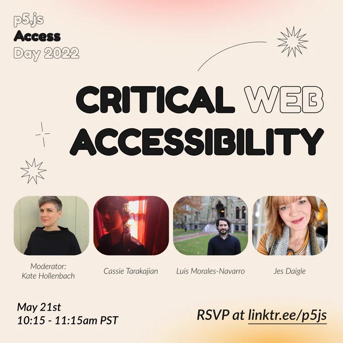 Square Infographic with a tan background and soft glows of red and yellow on borders. In round bold text is the title “Critical Web Accessibility” in the center– surrounded by thin lined star shapes– and the event title “p5.js Access Day 2022” in the top left corner. Under the title are images of the moderator and speakers from left to right order: “Moderator: Kate Hollenbach, Cassie Tarakajian, Luis Morales-Navarro, Jes Daigle.” The bottom of the infographic includes “May 21st 10:15 - 11:15 am PST” and “RSVP at linktr.ee/p5js” in thin black font.