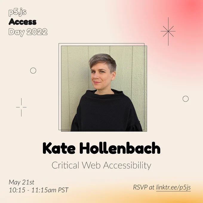 Square Infographic with a tan background and soft glows of red and yellows. In round bold text is the moderator name “Kate Hollenbach” in the center with thinner text under reading “Critical Web Accessibility.” Above the text is a photo of Kate Hollenbach: a person wearing a black sweater, standing in front of some light green paneling. She is light-skinned and has short, cropped gray hair. She looks at the camera with a shy smile. The infographic has scattered graphics of stars and circles with the event title “p5.js Access Day 2022” in the top left corner. The bottom of the infographic includes “May 21st 10:15-11:15am PST” and “RSVP at linktr.ee/p5js” in thin black font.