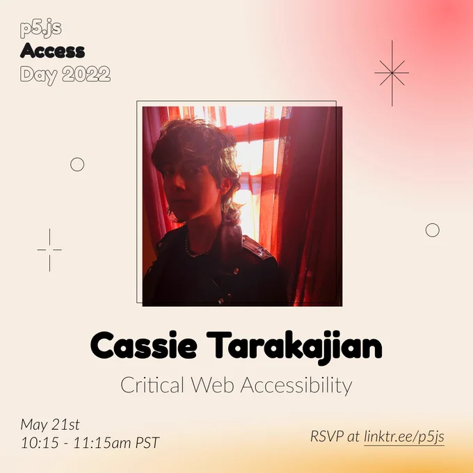 Square Infographic with a tan background and soft glows of red and yellows. In round bold text is the panelist name “Cassie Tarakajian” in the center with thinner text under reading “Critical Web Accessibility.” Above the text is a photo of Cassie Tarakajian: Person with a black jacket in front of a window looking at the camera. The red curtain projecting red lighting through the window and behind the person. The infographic has scattered graphics of stars and circles with the event title “p5.js Access Day 2022” in the top left corner. The bottom of the infographic includes “May 21st 10:15-11:15am PST” and “RSVP at linktr.ee/p5js” in thin black font.