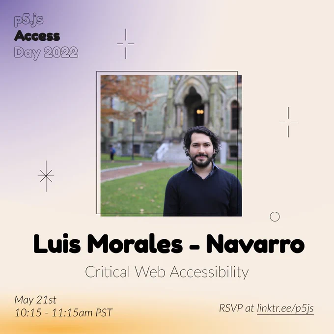 Square Infographic with a tan background and soft glows of blue and yellows. In round bold text is the panelist name “Luis Morales-Navarro” in the center with thinner text under reading “Critical Web Accessibility.” Above the text is a photo of Luis Morales-Navarro: Latinx man with a beard wearing dark colors in front of a green stone building. The infographic has scattered graphics of stars and circles with the event title “p5.js Access Day 2022” in the top left corner. The bottom of the infographic includes “May 21st 10:15-11:15am PST” and “RSVP at linktr.ee/p5js” in thin black font.