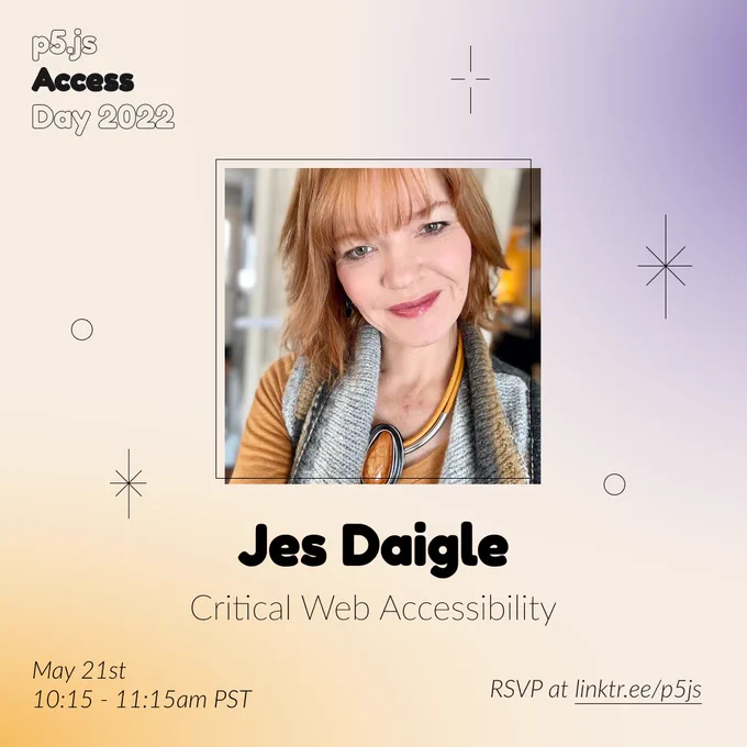 Square Infographic with a tan background and soft glows of blue and yellows. In round bold text is the panelist name “Jes Daigle” in the center with thinner text under reading “Critical Web Accessibility.” Above the text is a photo of Jes Daigle: Image of white woman with auburn hair and green eyes smiling. The infographic has scattered graphics of stars and circles with the event title “p5.js Access Day 2022” in the top left corner. The bottom of the infographic includes “May 21st 10:15-11:15am PST” and “RSVP at linktr.ee/p5js” in thin black font.