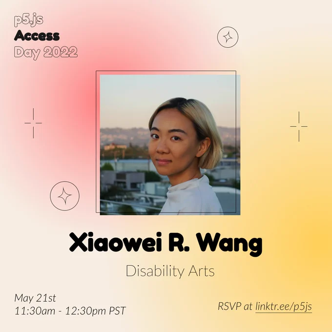 Square Infographic with a tan background and soft glows of red and yellows. In round bold text is the panelist name “Xiaowei R. Wang” in the center with thinner text under reading “Disability Arts.” Above the text is a photo of Xiaowei R. Wang: A non-binary asian person smiling into the camera with chin-length blonde hair. The infographic has scattered graphics of circles and stars with the event title “p5.js Access Day 2022” in the top left corner. The bottom of the infographic includes “May 21st 11:30am - 12:30pm PST” and “RSVP at linktr.ee/p5js” in thin black font.