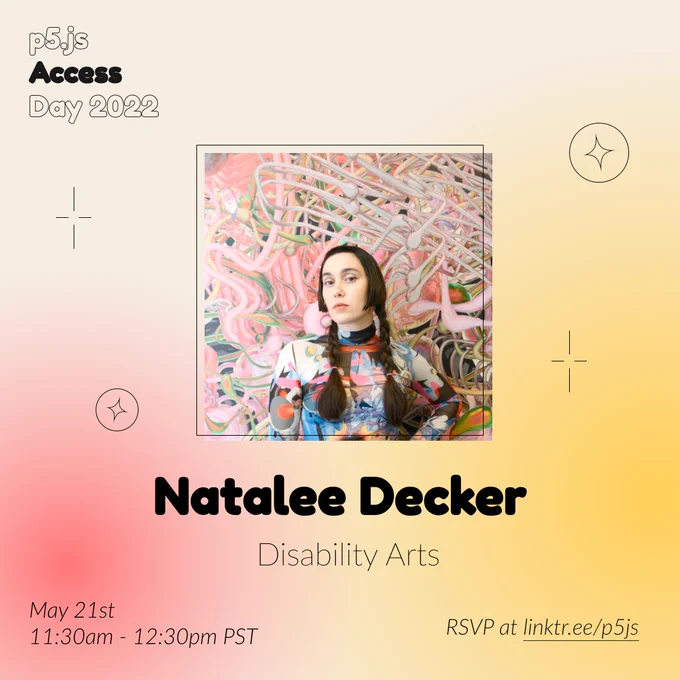 Square Infographic with a tan background and soft glows of red and yellows. In round bold text is the panelist name “Natalee Decker” in the center with thinner text under reading “Disability Arts.” Above the text is a photo of Natalee Decker: Natalee is a white person with brown hair in two long braids and step bangs. They have on a colorful abstract patterned mesh long sleeve top and are standing in front of a mural of vivid pink and green repeating tube shapes. The infographic has scattered graphics of circles and stars with the event title “p5.js Access Day 2022” in the top left corner. The bottom of the infographic includes “May 21st 11:30am - 12:30pm PST” and “RSVP at linktr.ee/p5js” in thin black font.