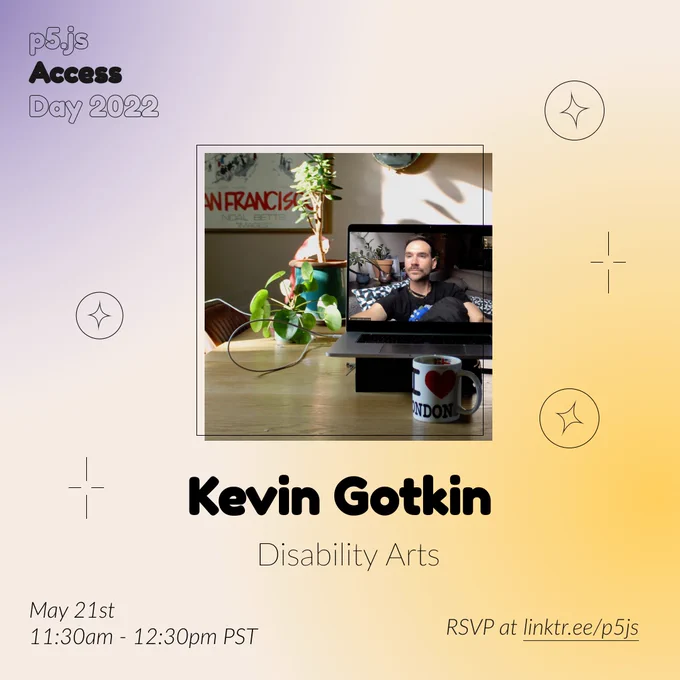 Square Infographic with a tan background and soft glows of blue and yellows. In round bold text is the panelist name “Kevin Gotkin” in the center with thinner text under reading “Disability Arts.” Above the text is a photo of Kevin Gotkin:Kevin is in two places at once. They are on their couch, buoyed by pillows, looking past the camera the way presidents often do in portraits. They are a scruffy white person with short brown hair, asymmetrical gold hoop earrings, and a gold chain necklace. On a shelf behind their couch at home in Lenapehoking, there are plants. But they are at home only on the screen of a laptop that is elsewhere, in London, on the kitchen counter of the photographer, Louise Hickman, who is a very small square in the top right of the Zoom window where she is remotely joined to Kevin for this portrait.The infographic has scattered graphics of circles and stars with the event title “p5.js Access Day 2022” in the top left corner. The bottom of the infographic includes “M