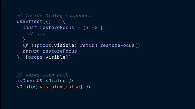 A code snippet:

// Inside Dialog component:
useEffect(() => {
  const restoreFocus = () => {
    // ...
  }
  if (!props.visible) return restoreFocus()
  return restoreFocus
}, [props.visible])


// Works with both
isOpen && <Dialog />
<Dialog visible={false} />