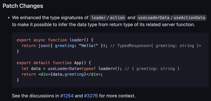 Patch Changes
We enhanced the type signatures of loader/action and useLoaderData/useActionData to make it possible to infer the data type from return type of its related server function.

export async function loader() {
  return json({ greeting: "Hello!" }); // TypedResponse<{ greeting: string }>
}

export default function App() {
  let data = useLoaderData<typeof loader>(); // { greeting: string }
  return <div>{data.greeting}</div>;
}
See the discussions in #1254 and #3276 for more context.
