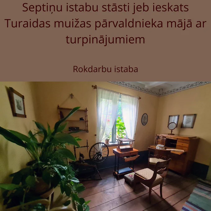 SEPTIŅU ISTABU STĀSTI JEB IESKATS TURAIDAS MUIŽAS PĀRVALDNIEKA MĀJĀ AR TURPINĀJUMIEM
Rokdarbu istaba
🔸Turaidas muižas pārvaldnieka mājā rokdarbu istaba ir vieta, kur atcerēties bīdermeiera laika sievietes dzīves kārtību. Sievietes pienākumi 19. gadsimta sabiedrības apziņā bija visai konkrēti – saistīti ar ģimeni un māju. Tos simbolizē “3 K” – Kirche, Küche, Kindern, kas latviešu valodā nozīmē – baznīca, virtuve, bērni. Precētām vidusšķiras sievietēm šajā laikā nebija pieņemts iet sabiedrībā, izņemot dievkalpojumus, kristības, kāzas un bēres, un lielāko daļu dzīves viņas pavadīja mājā. 
🔸Pie loga sēdoša sieviete ar šuvekli rokās ir tipiska 19. gadsimta aina. Rokdarbi bija iecienīta un slavējama sieviešu nodarbe, kas trūcīgākajās ģimenēs bija dzīves nepieciešamība, bet turīgākajās – vairāk laika kavēklis. 
Plaši izplatīta bija ne tikai tērpu šūšana sev un ģimenes locekļiem, bet arī adīšana, tamborēšana, kā arī dekoratīvā izšūšana. Ar izšuvumiem šajā laikā rotāja gan apģērbu un apavus.