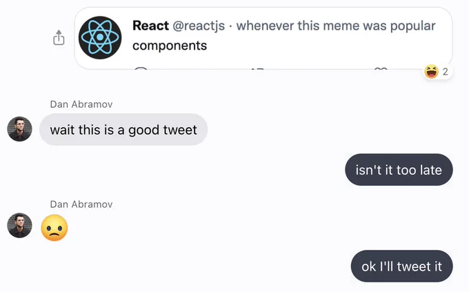 screenshot of a text conversation

* from me, an screenshot of a tweet from @reactjs that says "components", but the timestamp says "whenever this meme was possible". two people reacted "haha" to the message
* Dan Abramov: wait this is a good tweet
* me: isn't it too late
* Dan Abramov: :(
* me: ok I'll tweet it