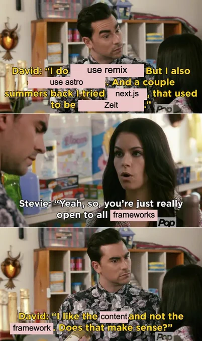 Schitt's Creek meme. Dialog as follows:

David: I do use Remix, but I also use Astro. And a couple of summers back I tried Next.JS, which used to be Zeit.

Stevie: Yeah so you're really optn to all frameworks

David: I like the content and not the framework. Does that make sense?