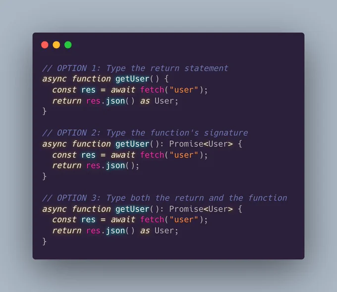 // OPTION 1: Type the return statement 
async function getUser() {
  const res = await fetch("user");
  return res.json() as User;
}

// OPTION 2: Type the function's signature 
async function getUser(): Promise<User> {
  const res = await fetch("user");
  return res.json();
}

// OPTION 3: Type both the return and the function 
async function getUser(): Promise<User> {
  const res = await fetch("user");
  return res.json() as User;
}