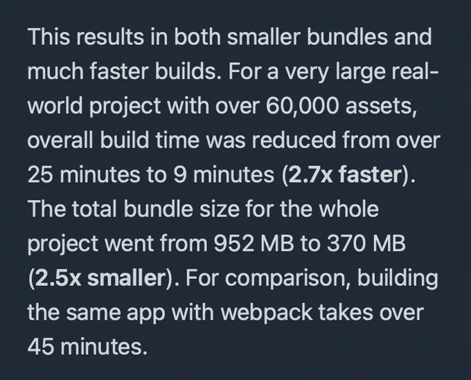 This results in both smaller bundles and much faster builds. For a very large real-world project with over 60,000 assets, overall build time was reduced from over 25 minutes to 9 minutes (2.7x faster). The total bundle size for the whole project went from 952 MB to 370 MB (2.5x smaller). For comparison, building the same app with webpack takes over 45 minutes.