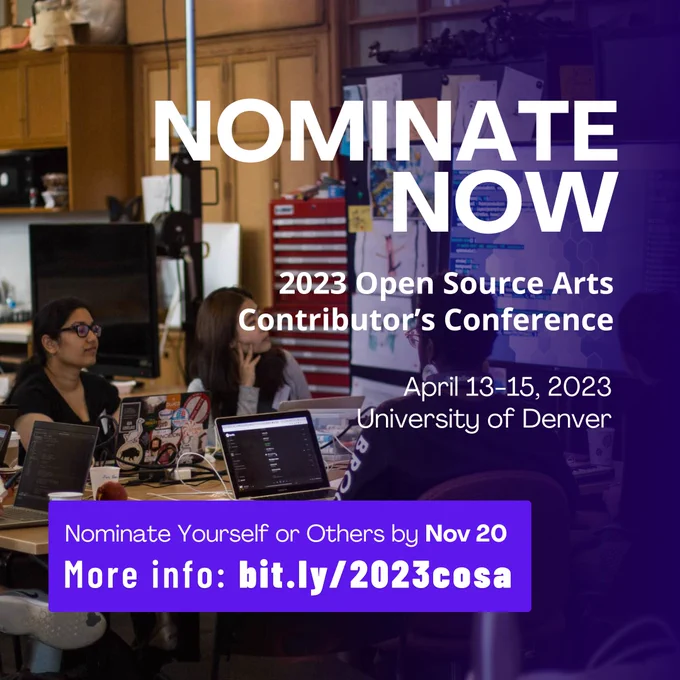 Alt-text: A flier for the 2023 Open Source Arts Contributors Conference. The flier reads: “Nominate Now, 2023 Open Source Arts Contributor’s Conference, University of Denver
April 13-15, 2023, Nominate Yourself or Others by Nov 20, More info: bit.ly/2023cosa”. The white text floats above a photo of a group of p5.js contributors sitting around a table.