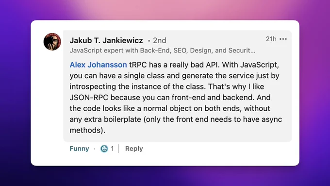 "tRPC has a really bad API. With JavaScript, you can have a single class and generate the service just by introspecting the instance of the class. That's why I like JSON-RPC because you can front-end and backend. And the code looks like a normal object on both ends, without any extra boilerplate (only the front end needs to have async methods)."