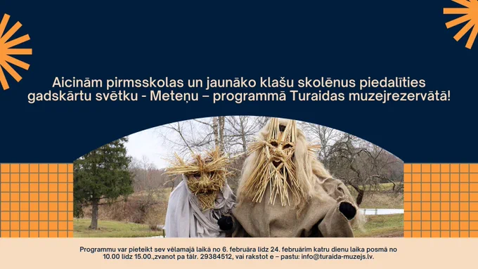 Turaidas muzejrezervāts aicina sākumskolas klašu skolēnus un pirmsskolas izglītības iestāžu vecāko grupu audzēkņus svinēt tradicionālos gadskārtu svētkus - Meteni! 
Programmu var pieteikt sev vēlamajā laikā no 6. februāra līdz 24. februārim katru dienu laika posmā no 10.00 līdz 15.00. Tās garums – viena stunda, vairāk informācijas par programmu, izmaksām un pieteikšanos - zvanot pa tālr. 29384512, vai rakstot e – pastu: info@turaida-muzejs.lv.
Izglītojošajā programmā “Meteņi Turaidā” dalībnieki varēs izzināt senās Meteņu tradīcijas un vērot norises dabā, kas saistītas ar ziemas noslēgumu un pavasara tuvošanos.
Programmas mērķis ir iepazīstināt bērnus ar latviešu gadskārtu svētku – Meteņdienas tradīcijām. Tās gaitā tiks simboliski iegriezts laika rats - laika meti tiks mesti uz pavasara pusi, bērni varēs izzināt maskošanās tradīcijas, iejusties masku tēlu lomās, tiks spēlētas spēles, mācītas dziesmas un rotaļas, dzīti kurmji, piesaukta veiksme lieloties un satikts pats Metenis.