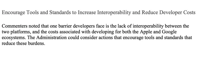 Encourage Tools and Standards to Increase Interoperability and Reduce Developer Costs
Commenters noted that one barrier developers face is the lack of interoperability between the two platforms, and the costs associated with developing for both the Apple and Google ecosystems. The Administration could consider actions that encourage tools and standards that reduce these burdens.