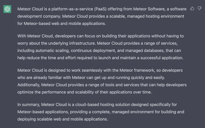 Meteor Cloud is a platform-as-a-service (PaaS) offering from Meteor Software, a software development company. Meteor Cloud provides a scalable, managed hosting environment for Meteor-based web and mobile applications.

With Meteor Cloud, developers can focus on building their applications without having to worry about the underlying infrastructure. Meteor Cloud provides a range of services, including automatic scaling, continuous deployment, and managed databases, that can help reduce the time and effort required to launch and maintain a successful application.

Meteor Cloud is designed to work seamlessly with the Meteor framework, so developers who are already familiar with Meteor can get up and running quickly and easily. Additionally, Meteor Cloud provides a range of tools and services that can help developers optimize the performance and scalability of their applications over time.

In summary, Meteor Cloud is a cloud-based hosting solution designed specifically for Meteor-based...
