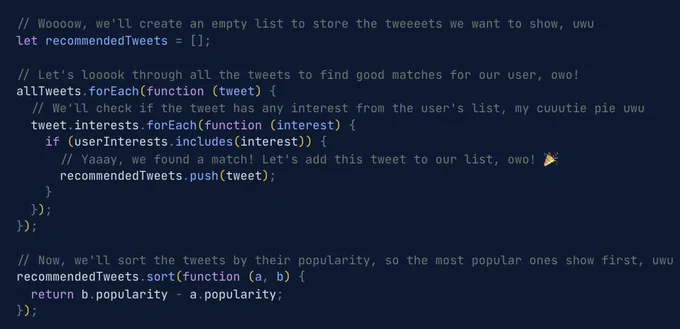 
  // Woooow, we'll create an empty list to store the tweeeets we want to show, uwu
  let recommendedTweets = [];

  // Let's looook through all the tweets to find good matches for our user, owo!
  allTweets.forEach(function (tweet) {
    // We'll check if the tweet has any interest from the user's list, my cuuutie pie uwu
    tweet.interests.forEach(function (interest) {
      if (userInterests.includes(interest)) {
        // Yaaay, we found a match! Let's add this tweet to our list, owo! 🎉
        recommendedTweets.push(tweet);
      }
    });
  });

  // Now, we'll sort the tweets by their popularity, so the most popular ones show first, uwu
  recommendedTweets.sort(function (a, b) {
    return b.popularity - a.popularity;
  });

