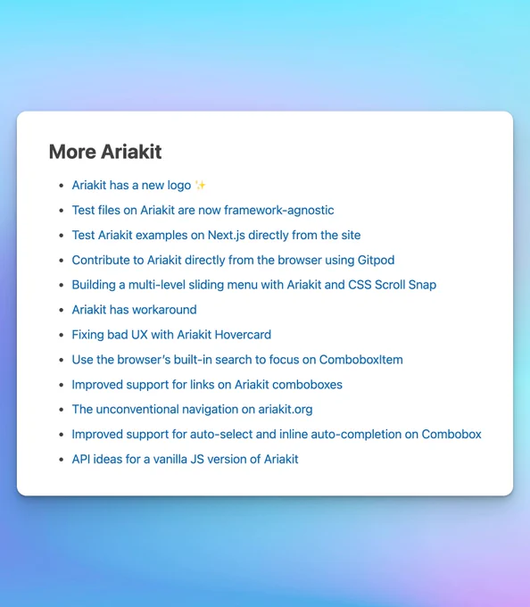 A screenshot of the "More Ariakit" section of a post with the following links:

Ariakit has a new logo ✨

Test files on Ariakit are now framework-agnostic

Test Ariakit examples on Next.js directly from the site

Contribute to Ariakit directly from the browser using Gitpod

Building a multi-level sliding menu with Ariakit and CSS Scroll Snap

Ariakit has workaround

Fixing bad UX with Ariakit Hovercard

Use the browser’s built-in search to focus on ComboboxItem

Improved support for links on Ariakit comboboxes

The unconventional navigation on ariakit.org

Improved support for auto-select and inline auto-completion on Combobox

API ideas for a vanilla JS version of Ariakit