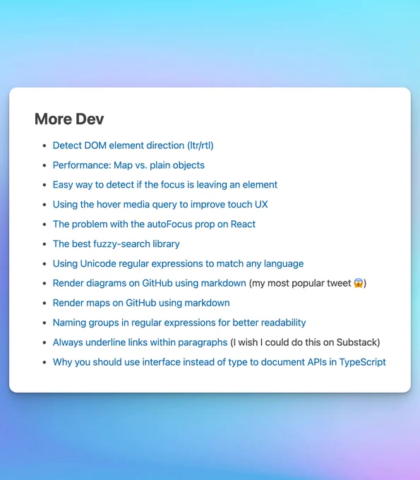 A screenshot of the "More Dev" section of a post with the following links:

Detect DOM element direction (ltr/rtl)

Performance: Map vs. plain objects

Easy way to detect if the focus is leaving an element

Using the hover media query to improve touch UX

The problem with the autoFocus prop on React

The best fuzzy-search library

Using Unicode regular expressions to match any language

Render diagrams on GitHub using markdown (my most popular tweet 😱)

Render maps on GitHub using markdown

Naming groups in regular expressions for better readability

Always underline links within paragraphs (I wish I could do this on Substack)

Why you should use interface instead of type to document APIs in TypeScript