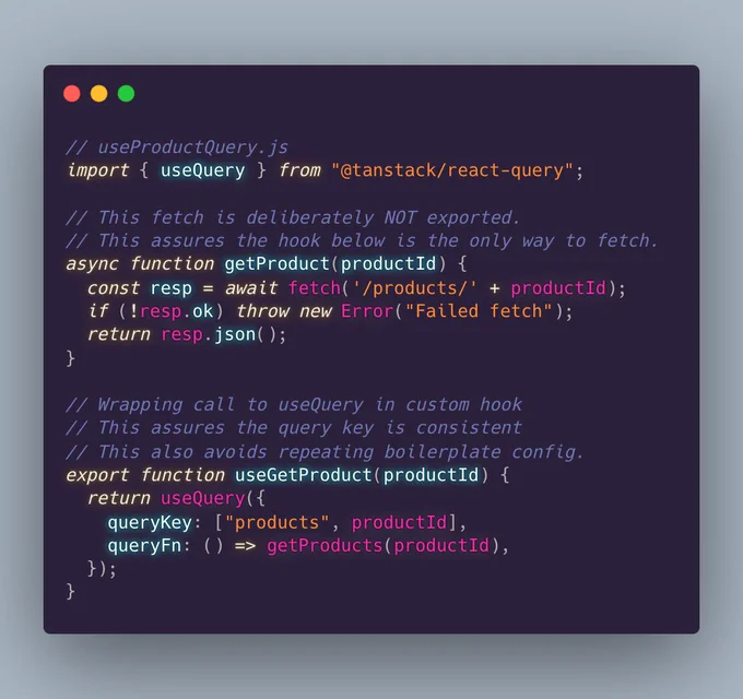 // useProductQuery.js
import { useQuery } from "@tanstack/react-query";

// This fetch is deliberately NOT exported.
// This assures the hook below is the only way to fetch. 
async function getProduct(productId) {
  const resp = await fetch('/products/' + productId);
  if (!resp.ok) throw new Error("Failed fetch");
  return resp.json();
}

// Wrapping call to useQuery in custom hook
// This assures the query key is consistent
// This also avoids repeating boilerplate config.
export function useGetProduct(productId) {
  return useQuery({
    queryKey: ["products", productId],
    queryFn: () => getProducts(productId),
  });
}