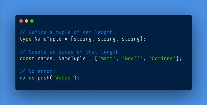 // Define a tuple of set length
type NameTuple = [string, string, string];

// Create an array of that length
const names: NameTuple = ['Matt', 'Geoff', 'Corinne'];

// No error!
names.push('Waqas');