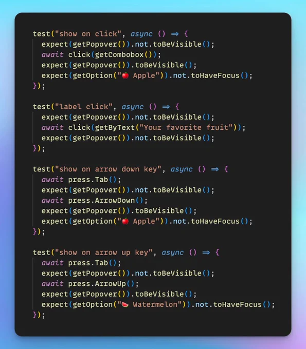 The following code:

test("show on click", async () => {
  expect(getPopover()).not.toBeVisible();
  await click(getCombobox());
  expect(getPopover()).toBeVisible();
  expect(getOption("🍎 Apple")).not.toHaveFocus();
});

test("label click", async () => {
  expect(getPopover()).not.toBeVisible();
  await click(getByText("Your favorite fruit"));
  expect(getPopover()).not.toBeVisible();
});

test("show on arrow down key", async () => {
  await press.Tab();
  expect(getPopover()).not.toBeVisible();
  await press.ArrowDown();
  expect(getPopover()).toBeVisible();
  expect(getOption("🍎 Apple")).not.toHaveFocus();
});

test("show on arrow up key", async () => {
  await press.Tab();
  expect(getPopover()).not.toBeVisible();
  await press.ArrowUp();
  expect(getPopover()).toBeVisible();
  expect(getOption("🍉 Watermelon")).not.toHaveFocus();
});