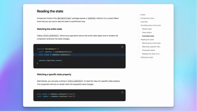 A screenshot of a page with the following contents:

Reading the state
Component stores in the @ariakit/react package expose a useState method. It's a custom React hook that you can use to read the state in a performant way.

Watching the entire state
Calling store.useState() without any arguments returns the entire state object and re-renders the component whenever the state changes.


function MyCombobox() {
  const combobox = useComboboxStore();
  const state = combobox.useState();

  console.log(state.value);
}
Watching a specific state property
Alternatively, you can pass a string to store.useState() to read the value of a specific state property. The component will only re-render when the requested value changes.


const value = combobox.useState("value");
const isOpen = combobox.useState("open");
