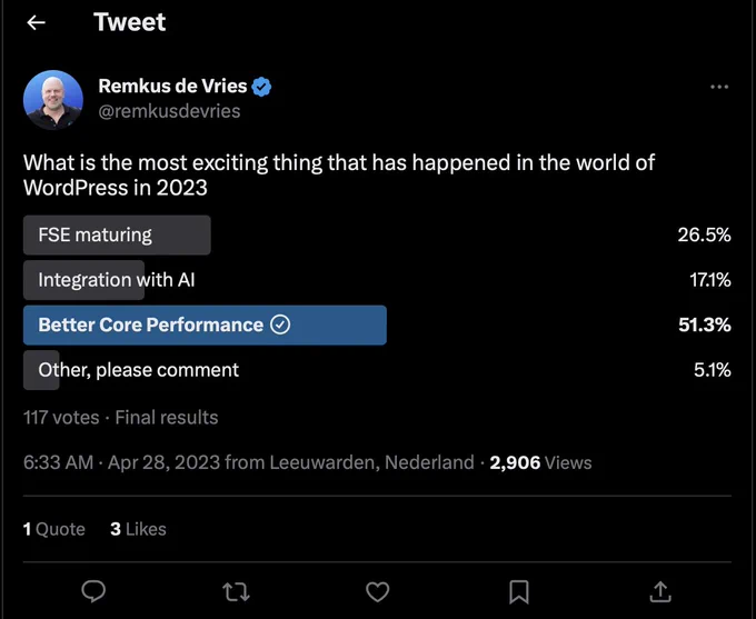 Final results from a survey about Wordpress, posted by Remkus de Vries, @remkusdevries on Apr 28

What is the most exciting thing that has happened in the world of WordPress in 2023

FSE maturing, 26.5%
Integration with AI, 17.1%
Better Core Performance , 51.3%
Other, please comment, 5.1%