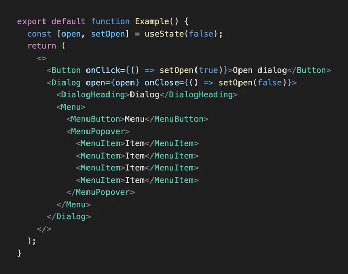 The following code:

export default function Example() {
  const [open, setOpen] = useState(false);
  return (
    <>
      <Button onClick={() => setOpen(true)}>Open dialog</Button>
      <Dialog open={open} onClose={() => setOpen(false)}>
        <DialogHeading>Dialog</DialogHeading>
        <Menu>
          <MenuButton>Menu</MenuButton>
          <MenuPopover>
            <MenuItem>Item</MenuItem>
            <MenuItem>Item</MenuItem>
            <MenuItem>Item</MenuItem>
            <MenuItem>Item</MenuItem>
          </MenuPopover>
        </Menu>
      </Dialog>
    </>
  );
}