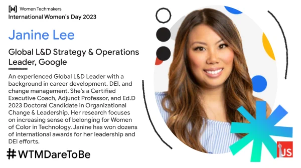 Janine Lee - Global L&D Strategy & Operations Leader, Google, An experienced Global L&D Leader with a background in career development, DEI, and change management. She’s a Certified Executive Coach, Adjunct Professor, and Ed.D 2023 Doctoral Candidate in Organizational Change & Leadership. Her research focuses on increasing sense of belonging for Women of Color in Technology. Janine has won dozens of international awards for her leadership and DEI efforts. 