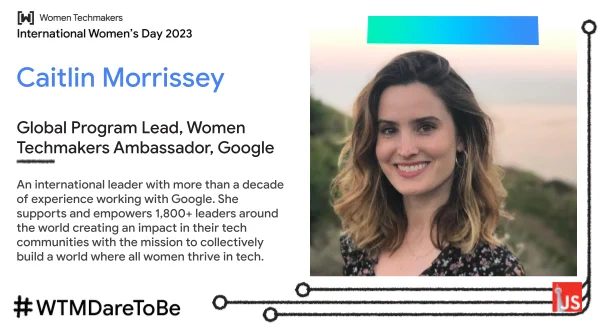 Caitlin Morrissey - Global Program Lead, Women Techmakers Ambassador, Google, An international leader with more than a decade of experience working with Google. She supports and empowers 1,800+ leaders around the world creating an impact in their tech communities with the mission to collectively build a world where all women thrive in tech.