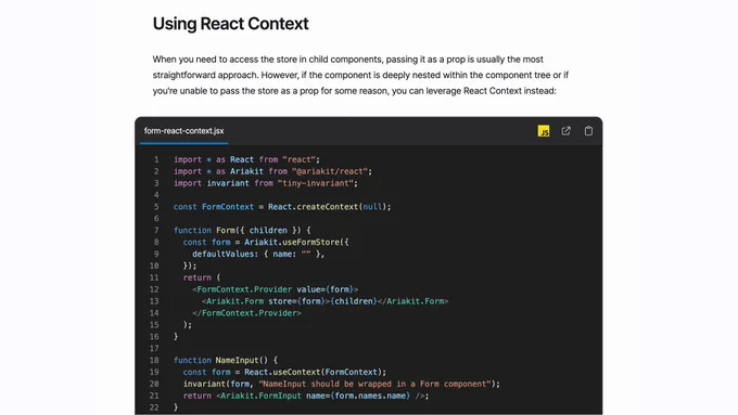 A screenshot of a documentation section with the following text:

Using React Context

When you need to access the store in child components, passing it as a prop is usually the most straightforward approach. However, if the component is deeply nested within the component tree or if you're unable to pass the store as a prop for some reason, you can leverage React Context instead:

import * as React from "react";
import * as Ariakit from "@ariakit/react";
import invariant from "tiny-invariant";

const FormContext = React.createContext(null);

function Form({ children }) {
  const form = Ariakit.useFormStore({
    defaultValues: { name: "" },
  });
  return (
    <FormContext.Provider value={form}>
      <Ariakit.Form store={form}>{children}</Ariakit.Form>
    </FormContext.Provider>
  );
}

function NameInput() {
  const form = React.useContext(FormContext);
  invariant(form, "NameInput should be wrapped in a Form component");
  return <Ariakit.FormInput name={form.names.name} />;
}