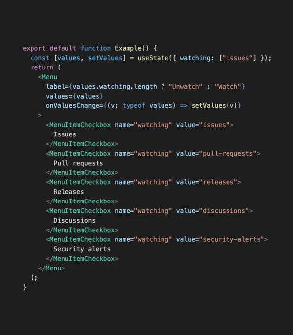 The following code:

export default function Example() {
  const [values, setValues] = useState({ watching: ["issues"] });
  return (
    <Menu
      label={values.watching.length ? "Unwatch" : "Watch"}
      values={values}
      onValuesChange={(v: typeof values) => setValues(v)}
    >
      <MenuItemCheckbox name="watching" value="issues">
        Issues
      </MenuItemCheckbox>
      <MenuItemCheckbox name="watching" value="pull-requests">
        Pull requests
      </MenuItemCheckbox>
      <MenuItemCheckbox name="watching" value="releases">
        Releases
      </MenuItemCheckbox>
      <MenuItemCheckbox name="watching" value="discussions">
        Discussions
      </MenuItemCheckbox>
      <MenuItemCheckbox name="watching" value="security-alerts">
        Security alerts
      </MenuItemCheckbox>
    </Menu>
  );
}