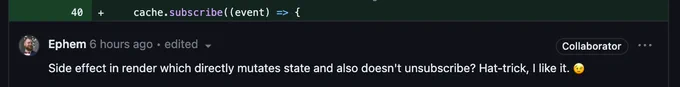 code reads:
cache.subscribe((event) => {

comment reads:
Side effect in render which directly mutates state and also doesn't unsubscribe? Hat-trick, I like it. 😉